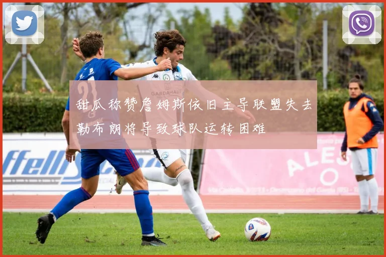 甜瓜称赞詹姆斯依旧主导联盟失去勒布朗将导致球队运转困难