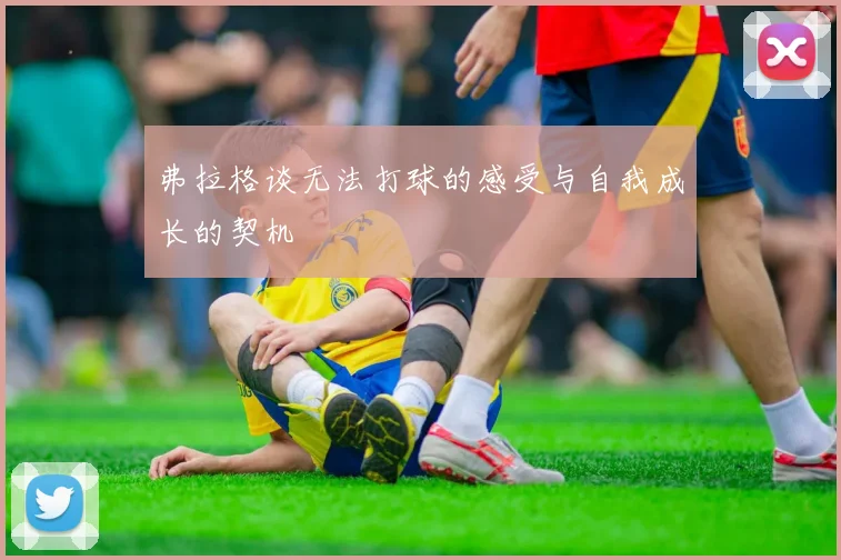 弗拉格谈无法打球的感受与自我成长的契机