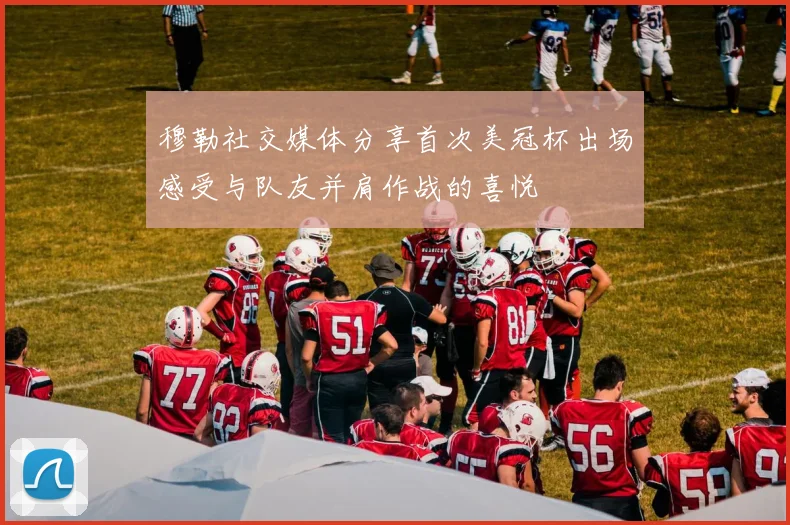 穆勒社交媒体分享首次美冠杯出场感受与队友并肩作战的喜悦