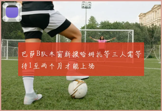 巴萨B队冬窗新援哈姆扎等三人需等待1至两个月才能上场