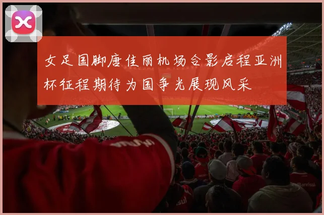 女足国脚唐佳丽机场合影启程亚洲杯征程期待为国争光展现风采