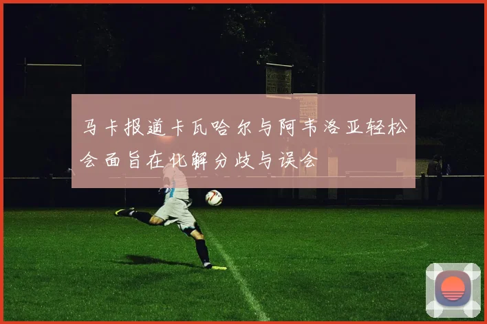 马卡报道卡瓦哈尔与阿韦洛亚轻松会面旨在化解分歧与误会