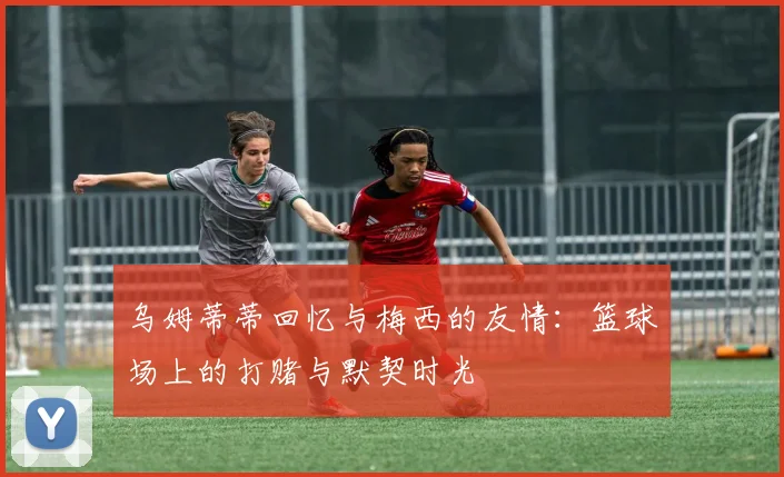 乌姆蒂蒂回忆与梅西的友情：篮球场上的打赌与默契时光