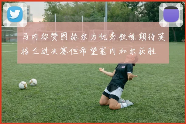 马内称赞图赫尔为优秀教练期待英格兰进决赛但希望塞内加尔获胜