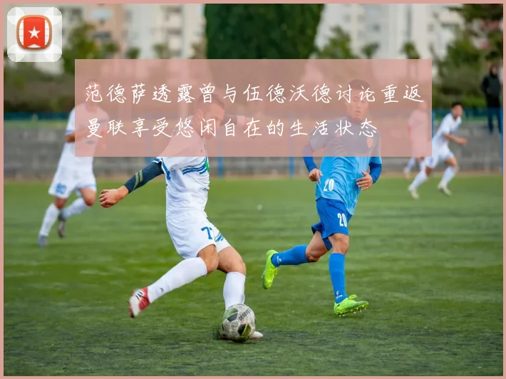 范德萨透露曾与伍德沃德讨论重返曼联享受悠闲自在的生活状态