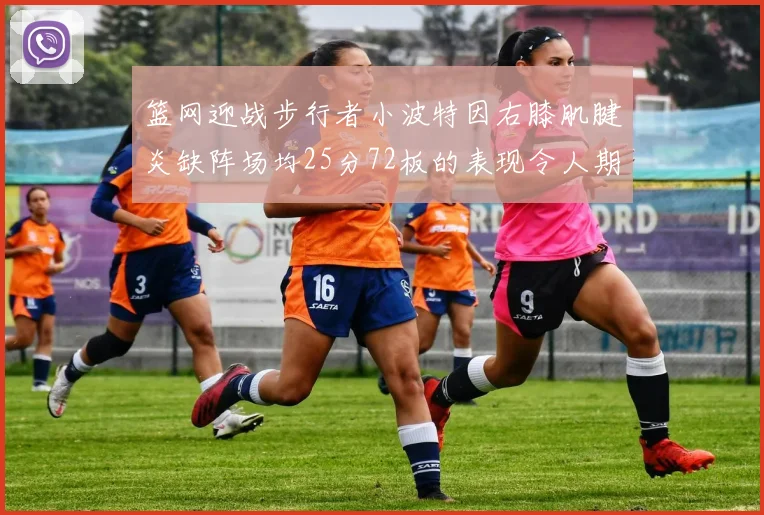 篮网迎战步行者小波特因右膝肌腱炎缺阵场均25分72板的表现令人期待