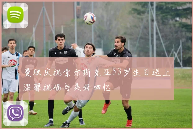 曼联庆祝索尔斯克亚53岁生日送上温馨祝福与美好回忆