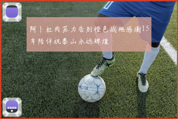 阿卜杜肉苏力告别橙色战袍感谢15年陪伴祝泰山永远辉煌