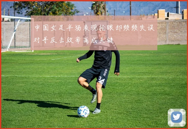 中国女足半场表现抢眼却频频失误对手反击效率高成关键